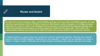 Router and Switch
A router can connect various LANs, various WANs, and also connect LANs and WANs together. A router
connects autonomous LANs or WANs to create an internetwork, while a repeater or a bridge connects
segments of a LAN. A router is an intelligent device because it understands the network topology and
routes the packets forward based on several aspects to determine the best path. The routers use
sophisticated software and protocols to select the path and process millions of packets per second.
A network switch is a device that can connect two network segments together. Switches can connect
various LANs and WANs together. Depending on the operation, a switch can be classified as a layer 2
switch or a layer 3 switch. Switches can forward frames simultaneously between all pairs of its ports.
 