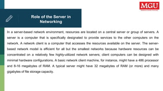 Role of the Server in
Networking
In a server-based network environment, resources are located on a central server or group of servers. A
server is a computer that is specifically designated to provide services to the other computers on the
network. A network client is a computer that accesses the resources available on the server. The server-
based network model is efficient for all but the smallest networks because hardware resources can be
concentrated on a relatively few highly-utilized network servers; client computers can be designed with
minimal hardware configurations. A basic network client machine, for instance, might have a 486 processor
and 8-16 megabytes of RAM. A typical server might have 32 megabytes of RAM (or more) and many
gigabytes of file storage capacity.
 