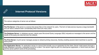 Internet Protocol Versions
The various categories of server are as follows:
The File Server: A file server is a server that stores files on the network for users. This form of data service requires a large bandwidth
and can slow a network down considerably when there are many users.
The Database Server: In database servers, clients pass Structured Query Language (SQL) requests as messages to the server and the
results of the query are returned over the network.
The Print Server: A print server manages access to network printing resources, thereby enabling several client machines to use the
same printer.
The Application Server: An application server is a server that actually runs an application for the client. Server might search through a
large database to provide a requested record for a client. This server might be part of a client/server application, in which both the client
and the server perform some of the processing.
 