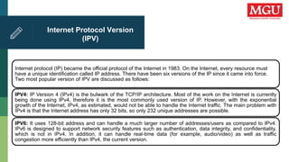 Internet Protocol Version
(IPV)
Internet protocol (IP) became the official protocol of the Internet in 1983. On the Internet, every resource must
have a unique identification called IP address. There have been six versions of the IP since it came into force.
Two most popular version of IPV are discussed as follows:
IPV4: IP Version 4 (IPv4) is the bulwark of the TCP/IP architecture. Most of the work on the Internet is currently
being done using IPv4, therefore it is the most commonly used version of IP. However, with the exponential
growth of the Internet, IPv4, as estimated, would not be able to handle the Internet traffic. The main problem with
IPv4 is that the Internet address has only 32 bits, so only 232 unique addresses are possible.
IPV6: It uses 128-bit address and can handle a much larger number of addresses/users as compared to IPv4.
IPv6 is designed to support network security features such as authentication, data integrity, and confidentiality,
which is not in IPv4. In addition, it can handle real-time data (for example, audio/video) as well as traffic
congestion more efficiently than IPv4, the current version.
 