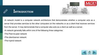 INTRODUCTION
•A network model is a computer network architecture that demonstrates whether a computer acts as a
server that provides services to the other computers on the networks or as a client that receives services
from the server. It may demonstrate that a computer also acts as a client as well as a server.
•A network generally falls within one of the following three categories:
•The Peer-to-peer network
•The client/server network
•The hybrid network
 