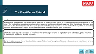 The Client/Server Network
.
A client/server network refers to a network model where two or more computers interact in such a way that one provides services to the
other. This model allows users to access information, resources, and services located anywhere within the network. Users are very
interested in the client/server network because it allows them to be more responsive, as well as to effectively utilize all computing
resources within their network. As the term implies, client/server networking has two basic components:
Client: The client requests a service to be performed. This service might be to run an application, query a data base, print a document,
or even perform a backup or recovery procedure.
Server: It is the resource that handles the client’s request. Today, networks may have file servers, database servers, application servers,
and communication servers.
 