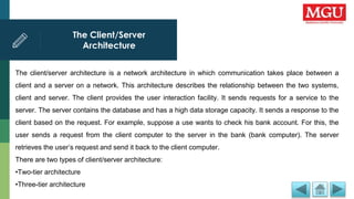 The Client/Server
Architecture
The client/server architecture is a network architecture in which communication takes place between a
client and a server on a network. This architecture describes the relationship between the two systems,
client and server. The client provides the user interaction facility. It sends requests for a service to the
server. The server contains the database and has a high data storage capacity. It sends a response to the
client based on the request. For example, suppose a use wants to check his bank account. For this, the
user sends a request from the client computer to the server in the bank (bank computer). The server
retrieves the user’s request and send it back to the client computer.
There are two types of client/server architecture:
•Two-tier architecture
•Three-tier architecture
 