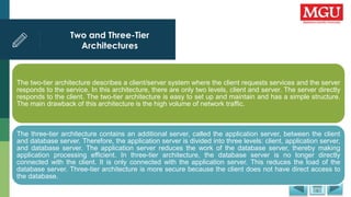Two and Three-Tier
Architectures
The two-tier architecture describes a client/server system where the client requests services and the server
responds to the service. In this architecture, there are only two levels, client and server. The server directly
responds to the client. The two-tier architecture is easy to set up and maintain and has a simple structure.
The main drawback of this architecture is the high volume of network traffic.
The three-tier architecture contains an additional server, called the application server, between the client
and database server. Therefore, the application server is divided into three levels: client, application server,
and database server. The application server reduces the work of the database server, thereby making
application processing efficient. In three-tier architecture, the database server is no longer directly
connected with the client. It is only connected with the application server. This reduces the load of the
database server. Three-tier architecture is more secure because the client does not have direct access to
the database.
 