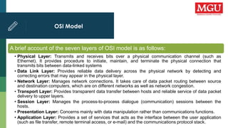OSI Model
A brief account of the seven layers of OSI model is as follows:
• Physical Layer: Transmits and receives bits over a physical communication channel (such as
Ethernet). It provides procedure to initiate, maintain, and terminate the physical connection that
transmits bits between data-linked systems
• Data Link Layer: Provides reliable data delivery across the physical network by detecting and
correcting errors that may appear in the physical layer.
• Network Layer: Manages network connections. It takes care of data packet routing between source
and destination computers, which are on different networks as well as network congestion.
• Transport Layer: Provides transparent data transfer between hosts and reliable service of data packet
delivery to upper layers.
• Session Layer: Manages the process-to-process dialogue (communication) sessions between the
hosts.
• Presentation Layer: Concerns mainly with data manipulation rather than communications functions.
• Application Layer: Provides a set of services that acts as the interface between the user application
(such as file transfer, remote terminal access, or e-mail) and the communications protocol stack.
 