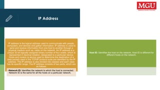 IP Address
IP address is the logical address used to communicate with people,
computers, and devices and gather information. IP address is used to
send and receive information from one host to another through a
physical medium such as, cable on the network. An IP address is a
unique 32 bit logically assigned binary number of four octets, which is
represented in decimal notation, designated to a particular device.
Hosts and routers (a device used to determine the destination of a
data packet) used in the TCP/IP protocol suite are identified by the IP
address. The IP address is also divided into classes and each class
has its specific range. The IP address consists of two parts, which are
as follows:
•Network ID: Identifies the network to which the host is connected.
Network ID is the same for all the hosts on a particular network.
Host ID: Identifies the host on the network. Host ID is different for
different hosts on the network.
 