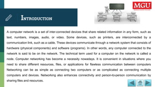 INTRODUCTION
A computer network is a set of inter-connected devices that share related information in any form, such as
text, numbers, images, audio, or video. Some devices, such as printers, are interconnected by a
communication link, such as a cable. These devices communicate through a network system that consists of
hardware (physical components) and software (programs). In other words, any computer connected to the
network is said to be on the network. The technical term used for a computer on the network is called a
node. Computer networking has become a necessity nowadays. It is convenient in situations where you
need to share different resources, files, or applications for flawless communication between computers
Networking can be as simple as connecting two computers or as complicated as connecting multiple
computers and devices. Networking also enhances connectivity and person-to-person communication by
sharing files and resources.
 