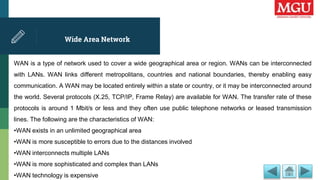 Wide Area Network
WAN is a type of network used to cover a wide geographical area or region. WANs can be interconnected
with LANs. WAN links different metropolitans, countries and national boundaries, thereby enabling easy
communication. A WAN may be located entirely within a state or country, or it may be interconnected around
the world. Several protocols (X.25, TCP/IP, Frame Relay) are available for WAN. The transfer rate of these
protocols is around 1 Mbit/s or less and they often use public telephone networks or leased transmission
lines. The following are the characteristics of WAN:
•WAN exists in an unlimited geographical area
•WAN is more susceptible to errors due to the distances involved
•WAN interconnects multiple LANs
•WAN is more sophisticated and complex than LANs
•WAN technology is expensive
 