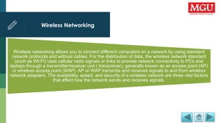 Wireless Networking
Wireless networking allows you to connect different computers on a network by using standard
network protocols and without cables. For the distribution of data, the wireless network standard
(such as WI-FI) uses cellular radio signals or links to provide network connectivity to PCs and
laptops through a transmitter/receiver unit ( transceiver), generally known as an access point (AP)
or wireless access point (WAP). AP or WAP transmits and receives signals to and from wireless
network adapters. The availability, speed, and security of a wireless network are three vital factors
that affect how the network sends and receives signals.
 