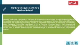 Hardware Requirements for a
Wireless Network
Wireless networking capabilities of one form or another are built into many modern computing devices.
Infrared transceiver ports have been made standardized in computers. Wireless Ethernet and Bluetooth
capabilities are increasingly becoming popular as integrated components, or can easily be added by
using Peripheral Component Interconnect (PCI) or Personal Computer Memory Card International
Association (PCMCIA) add-on cards. You can also add wireless network capabilities by using a wireless
access point, a wireless extension point, a wireless bridge, or a Universal Serial Bus (USB) wireless
adapter.
 