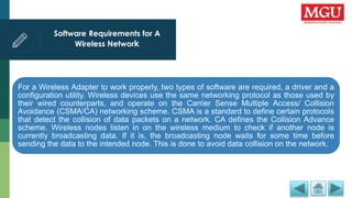 Software Requirements for A
Wireless Network
For a Wireless Adapter to work properly, two types of software are required, a driver and a
configuration utility. Wireless devices use the same networking protocol as those used by
their wired counterparts, and operate on the Carrier Sense Multiple Access/ Collision
Avoidance (CSMA/CA) networking scheme. CSMA is a standard to define certain protocols
that detect the collision of data packets on a network. CA defines the Collision Advance
scheme. Wireless nodes listen in on the wireless medium to check if another node is
currently broadcasting data. If it is, the broadcasting node waits for some time before
sending the data to the intended node. This is done to avoid data collision on the network.
 