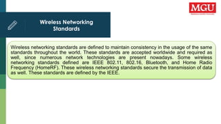 Wireless Networking
Standards
Wireless networking standards are defined to maintain consistency in the usage of the same
standards throughout the world. These standards are accepted worldwide and required as
well, since numerous network technologies are present nowadays. Some wireless
networking standards defined are IEEE 802.11, 802.16, Bluetooth, and Home Radio
Frequency (HomeRF). These wireless networking standards secure the transmission of data
as well. These standards are defined by the IEEE.
 