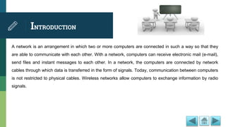 INTRODUCTION
A network is an arrangement in which two or more computers are connected in such a way so that they
are able to communicate with each other. With a network, computers can receive electronic mail (e-mail),
send files and instant messages to each other. In a network, the computers are connected by network
cables through which data is transferred in the form of signals. Today, communication between computers
is not restricted to physical cables. Wireless networks allow computers to exchange information by radio
signals.
 
