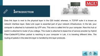 INTRODUCTION
Data link layer is next to the physical layer in the OSI model; whereas, in TCP/IP suite it is known as
network interface layer. Data Link Layer is essential part of your network infrastructure. In the lab, your
computer is attached to hub/switch by UTP wire. This wire is called link for your computer. Now this hub or
switch is attached to router of you college. This router is attached to lease line of service provider by Hybrid
Fiber-Cable(HFC).When packet is reaching to your computer in Lab, it is traveling different links. The
routing of pakets in the data link layer is handled by link layer protocols.
 