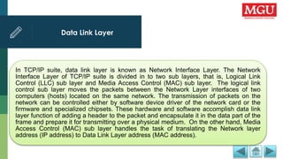 Data Link Layer
In TCP/IP suite, data link layer is known as Network Interface Layer. The Network
Interface Layer of TCP/IP suite is divided in to two sub layers, that is, Logical Link
Control (LLC) sub layer and Media Access Control (MAC) sub layer. The logical link
control sub layer moves the packets between the Network Layer interfaces of two
computers (hosts) located on the same network. The transmission of packets on the
network can be controlled either by software device driver of the network card or the
firmware and specialized chipsets. These hardware and software accomplish data link
layer function of adding a header to the packet and encapsulate it in the data part of the
frame and prepare it for transmitting over a physical medium. On the other hand, Media
Access Control (MAC) sub layer handles the task of translating the Network layer
address (IP address) to Data Link Layer address (MAC address).
 
