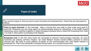 Types of Links
Two common types of links are point to point channels and broadcast links. These links are discussed as
follows:
Point to point channels: In this channels, data is moving from one node to other node using point to
point link. Whenever you are using switch as interconnecting device for networking. In the switch based
networking, every machine is getting 10 mbps throughput because there is direct link forwarding from node
1 to node 3. Here switch is providing a link network.
Broadcast Link: In this link many hosts are connected to common communication channels. As many
machines are sharing common medium, we need Medium Access Control (MAC) protocol to share
common link. We have to avoid collision of packet on the communication link. Hub based network is
broadcast link. That’s why bandwidth is divided among nodes. It is not point-to-point link.
 