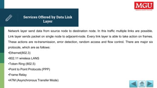 Services Offered by Data Link
Layer
Network layer send data from source node to destination node. In this traffic multiple links are possible.
Link layer sends packet on single node to adjacent-node. Every link layer is able to take action on frames.
These actions are re-transmission, error detection, random access and flow control. There are major six
protocols, which are as follows:
•Ethernet(802.3)
•802.11 wireless LANS
•Token Ring (802.5)
•Point to Point Protocols (PPP)
•Frame Relay
•ATM (Asynchronous Transfer Mode)
 