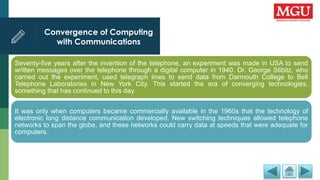 Convergence of Computing
with Communications
Seventy-five years after the invention of the telephone, an experiment was made in USA to send
written messages over the telephone through a digital computer in 1940. Dr. George Stibitz, who
carried out the experiment, used telegraph lines to send data from Darmouth College to Bell
Telephone Laboratories in New York City. This started the era of converging technologies,
something that has continued to this day.
It was only when computers became commercially available in the 1960s that the technology of
electronic long distance communication developed. New switching techniques allowed telephone
networks to span the globe, and these networks could carry data at speeds that were adequate for
computers.
 