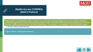 Media Access CONTROL
(MAC) Protocol
Ethernet MAC is recognized by 802.3 number. It is using Carrier Sense Multiple Access and Collision Detection
(CSMA/CD) algorithm to share cable among computer nodes. This means Ethernet card will sense(read) the cable
first then if cable is Idle then only it will start transmitting 1 bit of packet. It is available in the following two types:
•100 mbps network card(Fast Ethernet)
1 Gbps network card(Gigabit Ethernet)
 