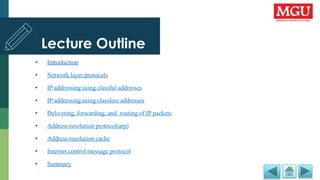 Lecture Outline
• Introduction
• Network layer protocols
• IP addressing using classful addresses
• IP addressing using classless addresses
• Delivering, forwarding, and routing of IP packets
• Address resolution protocol(arp)
• Address resolution cache
• Internet control message protocol
• Summary
 