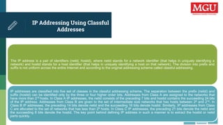 IP Addressing Using Classful
Addresses
The IP address is a pair of identifiers (netid, hostid), where netid stands for a network identifier (that helps in uniquely identifying a
network) and hostid stands for a host identifier (that helps in uniquely identifying a host on that network). The division into prefix and
suffix is not uniform across the entire Internet and according to the original addressing scheme called classful addressing.
IP addresses are classified into five set of classes in the classful addressing scheme. The separation between the prefix (netid) and
suffix (hostid) can be identified only by the three or four higher order bits. Addresses from Class A are assigned to the networks that
have more than 216 hosts. In Class A IP addresses, the netid consists of the preceding 7 bits and hostid contains the succeeding 24 bits
of the IP address. Addresses from Class B are given to the set of intermediate size networks that has hosts between 28 and 216. In
Class B IP addresses, the preceding 14 bits denote netid and the succeeding 16 bits denote hostid. Similarly, IP addresses from Class
C are allocated to the set of networks that has less than 28 hosts. In Class C IP addresses, the preceding 21 bits denote the netid and
the succeeding 8 bits denote the hostid. The key point behind defining IP address in such a manner is to extract the hostid or netid
parts quickly.
 