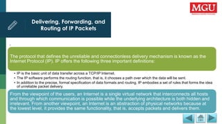Delivering, Forwarding, and
Routing of IP Packets
.
The protocol that defines the unreliable and connectionless delivery mechanism is known as the
Internet Protocol (IP). IP offers the following three important definitions:
• IP is the basic unit of data transfer across a TCP/IP Internet.
• The IP software performs the routing function, that is, it chooses a path over which the data will be sent.
• In addition to the precise, formal specification of data formats and routing, IP embodies a set of rules that forms the idea
of unreliable packet delivery.
From the viewpoint of the users, an Internet is a single virtual network that interconnects all hosts
and through which communication is possible while the underlying architecture is both hidden and
irrelevant. From another viewpoint, an Internet is an abstraction of physical networks because at
the lowest level, it provides the same functionality, that is, accepts packets and delivers them.
 