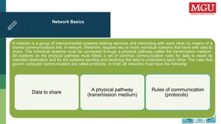 Network Basics
A network is a group of interconnected systems sharing services and interacting with each other by means of a
shared communications link. A network, therefore, requires two or more individual systems that have with data to
share. The individual systems must be connected through a physical pathway called the transmission medium.
All systems on the physical pathway must follow a set of common communication rules for data to reach its
intended destination and for the systems sending and receiving the data to understand each other. The rules that
govern computer communication are called protocols. In brief, all networks must have the following:
Data to share
A physical pathway
(transmission medium)
Rules of communication
(protocols)
 