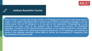 Address Resolution Cache
.
When a host or a router has a large number of IP datagrams to be sent to the same host or
router, it may seem impractical that a source has to send a broadcast message to all the
nodes every time an IP datagram is to be sent to the destination. Broadcasting is very
expensive as every node on the network has to receive and process the broadcast
message. A solution to the aforementioned problem is the address resolution cache table.
When a node receives the subsequent physical address for an IP datagram, the address is
saved in the address resolution cache table to deliver the succeeding IP datagrams that
are destined to the same node.
 