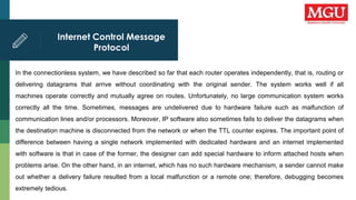 Internet Control Message
Protocol
In the connectionless system, we have described so far that each router operates independently, that is, routing or
delivering datagrams that arrive without coordinating with the original sender. The system works well if all
machines operate correctly and mutually agree on routes. Unfortunately, no large communication system works
correctly all the time. Sometimes, messages are undelivered due to hardware failure such as malfunction of
communication lines and/or processors. Moreover, IP software also sometimes fails to deliver the datagrams when
the destination machine is disconnected from the network or when the TTL counter expires. The important point of
difference between having a single network implemented with dedicated hardware and an internet implemented
with software is that in case of the former, the designer can add special hardware to inform attached hosts when
problems arise. On the other hand, in an internet, which has no such hardware mechanism, a sender cannot make
out whether a delivery failure resulted from a local malfunction or a remote one; therefore, debugging becomes
extremely tedious.
 