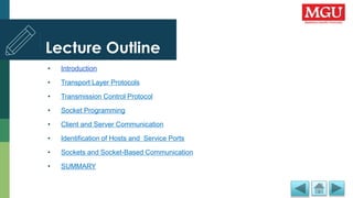 Lecture Outline
• Introduction
• Transport Layer Protocols
• Transmission Control Protocol
• Socket Programming
• Client and Server Communication
• Identification of Hosts and Service Ports
• Sockets and Socket-Based Communication
• SUMMARY
 