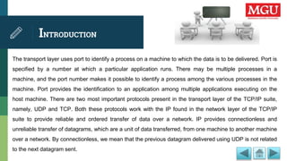 INTRODUCTION
The transport layer uses port to identify a process on a machine to which the data is to be delivered. Port is
specified by a number at which a particular application runs. There may be multiple processes in a
machine, and the port number makes it possible to identify a process among the various processes in the
machine. Port provides the identification to an application among multiple applications executing on the
host machine. There are two most important protocols present in the transport layer of the TCP/IP suite,
namely, UDP and TCP. Both these protocols work with the IP found in the network layer of the TCP/IP
suite to provide reliable and ordered transfer of data over a network. IP provides connectionless and
unreliable transfer of datagrams, which are a unit of data transferred, from one machine to another machine
over a network. By connectionless, we mean that the previous datagram delivered using UDP is not related
to the next datagram sent.
 
