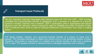 Transport Layer Protocols
The two important protocols associated with transport layer are TCP and UDP. . UDP provides
unreliable and connectionless transfer of datagrams from a process in a machine to a specific
process in another machine over a network. UDP is particularly used in applications that require
efficiency over fast networks, without having the need for reliability and order of transfer of data.
UDP is preferred when there is need of multicast distribution of information from news or trading
system.
TCP allows reliable, ordered, and connection-oriented transfer of a stream of bytes over a
network. TCP provides techniques to detect and correct errors in the transferred stream of bytes.
Therefore, when there is requirement of a reliable and ordered transfer of data over a network,
TCP is used. TCP guides a sender to retransmit lost or damaged segments over a network.
 