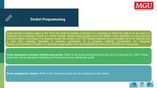 Socket Programming
ports are the numbers used by the TCP and UDP to identify a process in a machine to which the data is to be sent to a
receiver over a network. A port is a 16-bit number, whose value ranges from 0 to 65535, which identifies an end point for
communication (a process) in a receiver as per the version 4 of TCP. Socket address is a combination of an IP address and
a port that uniquely identifies a network connection to a process. Internet Corporation for Assigned
Names and Numbers (ICANN) is a standard organization that has classified the ports (0 to 65535) into the groups:
Ports assigned to servers (well-known ports): Refer to the ports starting from the port no. 0 to the port no. 1023. These
ports may not be assigned randomly and hence known as well-known ports.
Ports assigned to clients: Refer to the short-lived ports that are assigned to the clients.
 