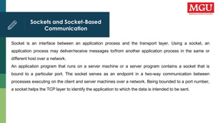 Sockets and Socket-Based
Communication
Socket is an interface between an application process and the transport layer. Using a socket, an
application process may deliver/receive messages to/from another application process in the same or
different host over a network.
An application program that runs on a server machine or a server program contains a socket that is
bound to a particular port. The socket serves as an endpoint in a two-way communication between
processes executing on the client and server machines over a network. Being bounded to a port number,
a socket helps the TCP layer to identify the application to which the data is intended to be sent.
 