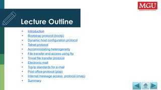 Lecture Outline
• Introduction
• Bootstrap protocol (bootp)
• Dynamic host configuration protocol
• Telnet protocol
• Accommodating heterogeneity
• File transfer and access using ftp
• Trivial file transfer protocol
• Electronic mail
• Tcp/ip standards for e-mail
• Post office protocol (pop)
• Internet message access protocol (imap)
• Summary
 