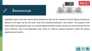INTRODUCTION
Application layer is the layer where all the applications that use the network are found. Many protocols are
defined in this layer and we will cover most of the standard protocols in this section. The purpose of the
layers below the application layer is to provide reliable transport of data, but they do not do real work for the
users. However, even in the application layer, there is a need for support protocols to allow the various
applications to function.
 