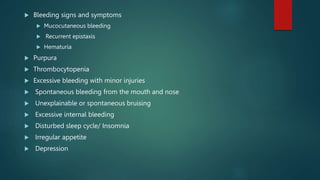  Bleeding signs and symptoms
 Mucocutaneous bleeding
 Recurrent epistaxis
 Hematuria
 Purpura
 Thrombocytopenia
 Excessive bleeding with minor injuries
 Spontaneous bleeding from the mouth and nose
 Unexplainable or spontaneous bruising
 Excessive internal bleeding
 Disturbed sleep cycle/ Insomnia
 Irregular appetite
 Depression
 