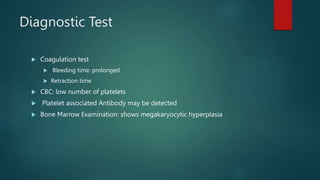 Diagnostic Test
 Coagulation test
 Bleeding time: prolonged
 Retraction time
 CBC: low number of platelets
 Platelet associated Antibody may be detected
 Bone Marrow Examination: shows megakaryocytic hyperplasia
 