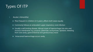 Types Of ITP
1. Acute (<6months)
 Most frequent in children (2-6 years) ,affects both sexes equally
 Commonly follows an antecedent upper respiratory viral infection
 Usually a self-limiting disease .Abrupt onset of haemorrhage into skin and
mucous membranes-e.g. purpura, petechiae, ecchymoses, epistaxis, bleeding
from oral cavity, gastrointestinal and genitourinary tracts
 Intracranial haemorrhage occurs rarely.
 