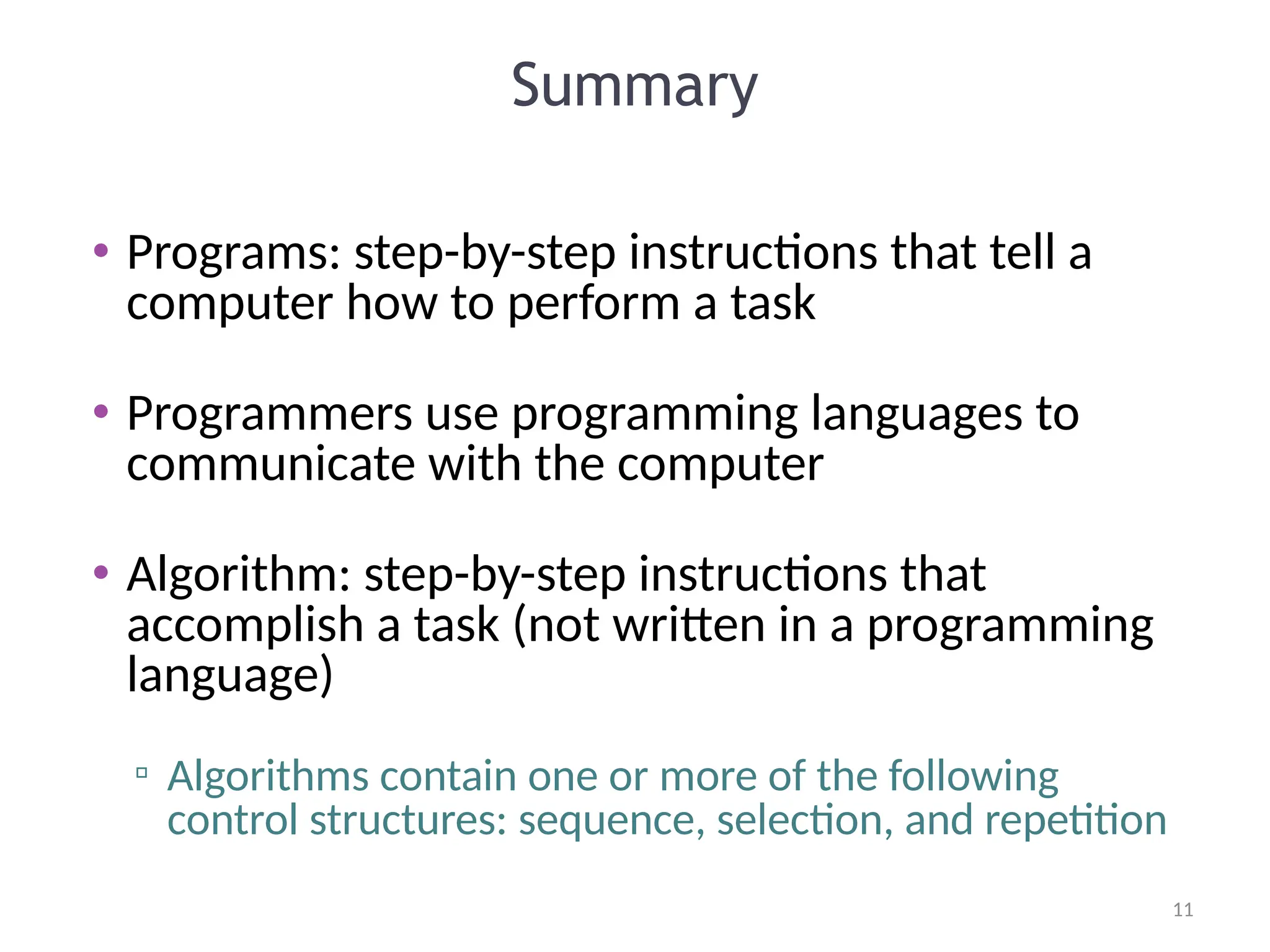 11
11
Summary
• Programs: step-by-step instructions that tell a
computer how to perform a task
• Programmers use programming languages to
communicate with the computer
• Algorithm: step-by-step instructions that
accomplish a task (not written in a programming
language)
▫ Algorithms contain one or more of the following
control structures: sequence, selection, and repetition
 