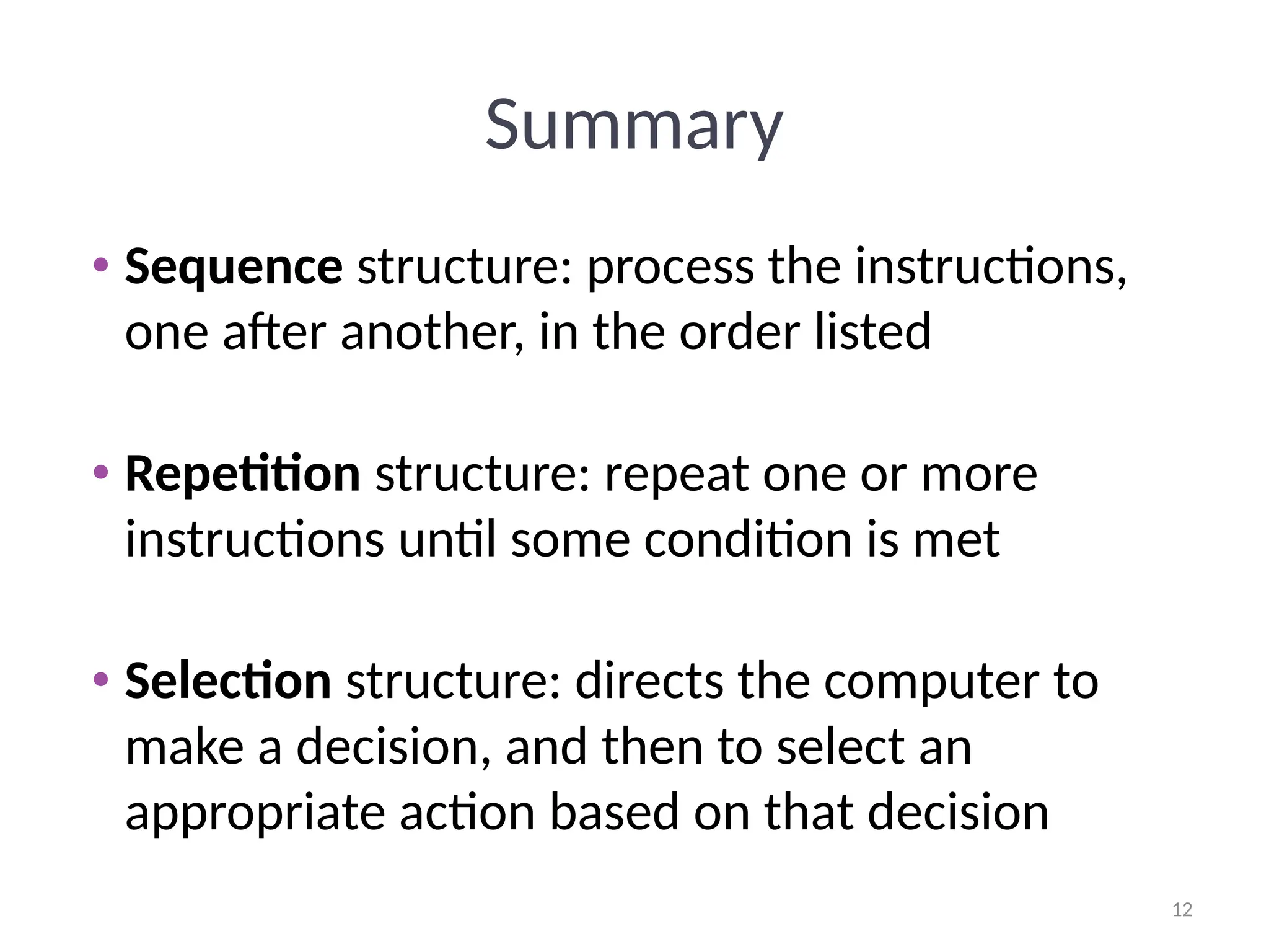 12
12
Summary
• Sequence structure: process the instructions,
one after another, in the order listed
• Repetition structure: repeat one or more
instructions until some condition is met
• Selection structure: directs the computer to
make a decision, and then to select an
appropriate action based on that decision
 