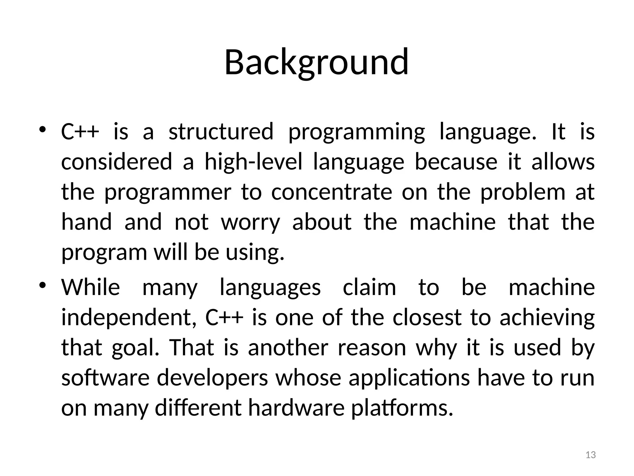 13
Background
• C++ is a structured programming language. It is
considered a high-level language because it allows
the programmer to concentrate on the problem at
hand and not worry about the machine that the
program will be using.
• While many languages claim to be machine
independent, C++ is one of the closest to achieving
that goal. That is another reason why it is used by
software developers whose applications have to run
on many different hardware platforms.
 