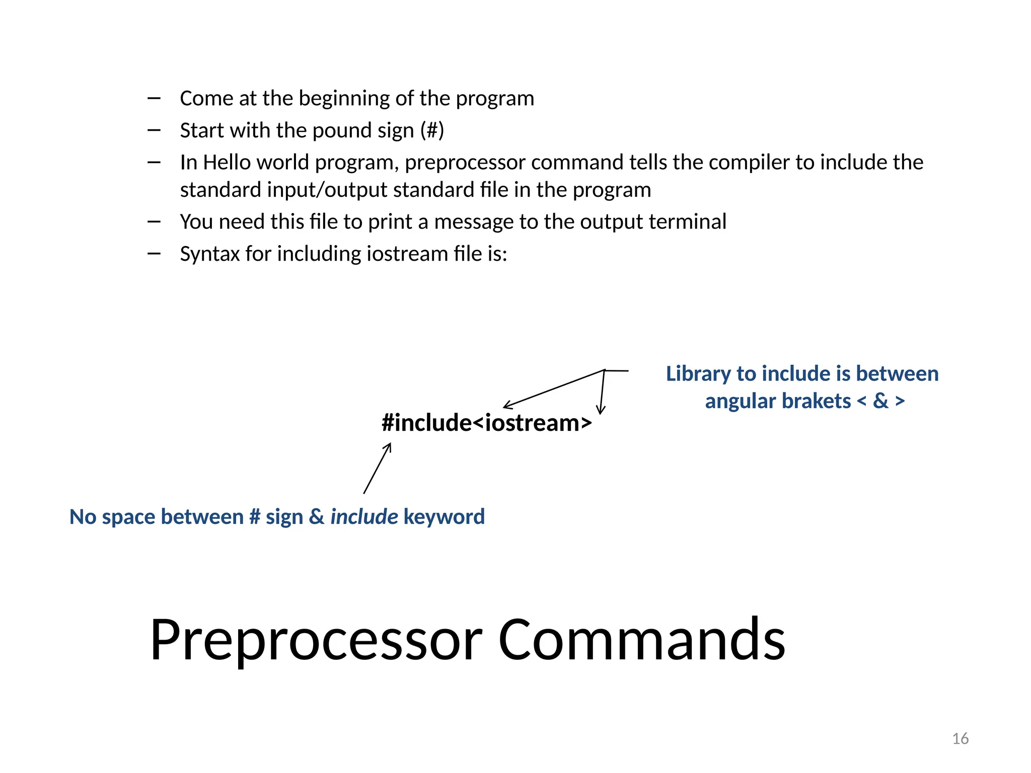 16
Preprocessor Commands
– Come at the beginning of the program
– Start with the pound sign (#)
– In Hello world program, preprocessor command tells the compiler to include the
standard input/output standard file in the program
– You need this file to print a message to the output terminal
– Syntax for including iostream file is:
#include<iostream>
No space between # sign & include keyword
Library to include is between
angular brakets < & >
 