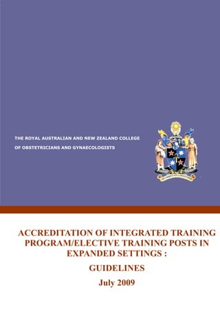 `
THE ROYAL AUSTRALIAN AND NEW ZEALAND COLLEGE
OF OBSTETRICIANS AND GYNAECOLOGISTS
ACCREDITATION OF INTEGRATED TRAINING
PROGRAM/ELECTIVE TRAINING POSTS IN
EXPANDED SETTINGS :
GUIDELINES
July 2009
 