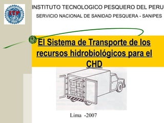 El Sistema de Transporte de losEl Sistema de Transporte de los
recursos hidrobiológicos para elrecursos hidrobiológicos para el
CHDCHD
INSTITUTO TECNOLOGICO PESQUERO DEL PERU
SERVICIO NACIONAL DE SANIDAD PESQUERA - SANIPES
Lima -2007
 