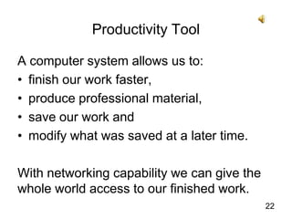 A computer system allows us to:finish our work faster,produce professional material,save our work and modify what was saved at a later time.With networking capability we can give the whole world access to our finished work. 22Productivity Tool