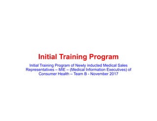 Initial Training Program
Initial Training Program of Newly inducted Medical Sales
Representatives – MIE – (Medical Information Executives) of
Consumer Health – Team B - November 2017
 