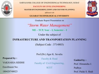Graduate Report Presentation on
“Storm Water Management”
ME – TCP, Year – I, Semester – I
Under the subject of
INFRASTRUCTURE AND TRANSPORTATION PLANNING
(Subject Code : 3714803)
Prepared by :
VAKHARIA SIDDHI
Enrollment No:
180420748023
Guided by :
Prof. Himanshu J.
Padhya
Prof. Palak S. Shah
SARVAJANIK COLLEGE OF ENGINEERING & TECHNOLOGY, SURAT
FACULTY OF CIVIL ENGINEERING
MASTER OF ENGINEERING (TOWN AND COUNTRY PLANNING)
Affiliated with
GUJARAT TECHNOLOGICAL UNIVERSITY
Prof.(Dr.) Jigar K. Sevalia
Faculty & Head
Faculty of Civil Engineering,
SCET
1
 