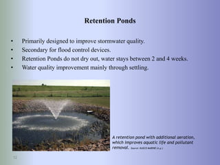 Retention Ponds
• Primarily designed to improve stormwater quality.
• Secondary for flood control devices.
• Retention Ponds do not dry out, water stays between 2 and 4 weeks.
• Water quality improvement mainly through settling.
12
A retention pond with additional aeration,
which improves aquatic life and pollutant
removal. Source: KASCO MARINE (n.y.)
 