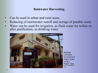 Rainwater Harvesting
• Can be used in urban and rural areas.
• Reducing of stormwater runoff and storage of potable water
• Water can be used for irrigation, as flush water for toilets or,
after purification, as drinking water.
14
Rooftop
rainwater
harvesting in
Urban Areas
using a
Plastic Tank.
Source: VISHWANATH
(n.y.)
 